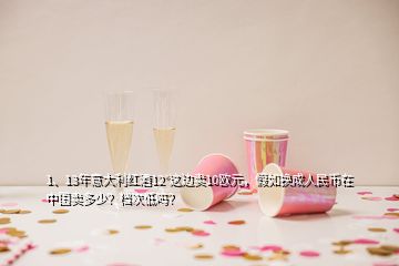 1、13年意大利紅酒12°這邊賣10歐元，假如換成人民幣在中國賣多少？檔次低嗎？