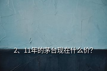 2、11年的茅臺現(xiàn)在什么價？