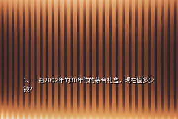 1、一瓶2002年的30年陳的茅臺禮盒，現在值多少錢？