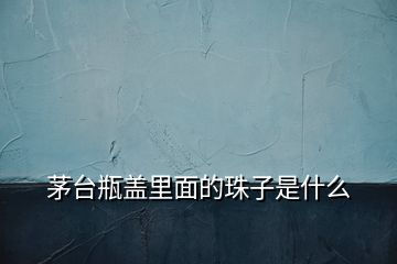 茅臺(tái)瓶蓋里面的珠子是什么