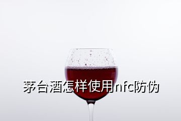 茅臺酒怎樣使用nfc防偽