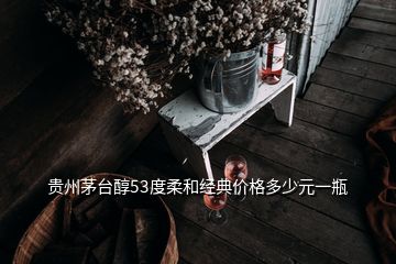 貴州茅臺醇53度柔和經(jīng)典價格多少元一瓶