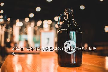 茅臺酒廠每年什么時候招人2008年什么時候招人招多少