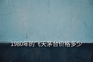 1980年的飛天茅臺(tái)價(jià)格多少