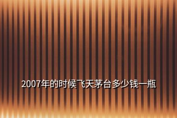 2007年的時候飛天茅臺多少錢一瓶