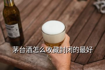 茅臺酒怎么收藏封閉的最好