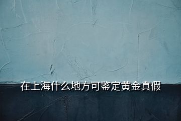 在上海什么地方可鑒定黃金真假