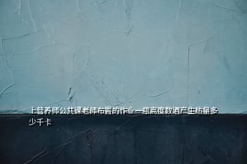 上營養(yǎng)師公共課老師布置的作業(yè)一瓶高度數(shù)酒產(chǎn)生熱量多少千卡