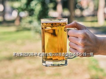 茅臺集團的陳年老酒52度v30濃香型白酒多少錢一瓶