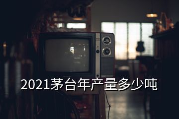 2021茅臺(tái)年產(chǎn)量多少噸