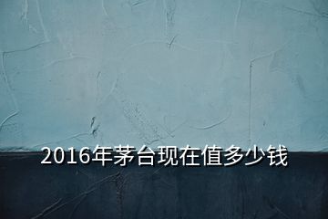 2016年茅臺(tái)現(xiàn)在值多少錢(qián)