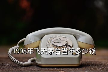 1998年飛天茅臺當(dāng)年多少錢