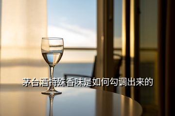 茅臺酒特殊香味是如何勾調(diào)出來的