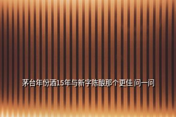 茅臺(tái)年份酒15年與新字陳釀那個(gè)更佳 問(wèn)一問(wèn)