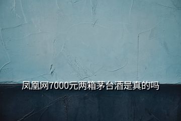 鳳凰網(wǎng)7000元兩箱茅臺酒是真的嗎