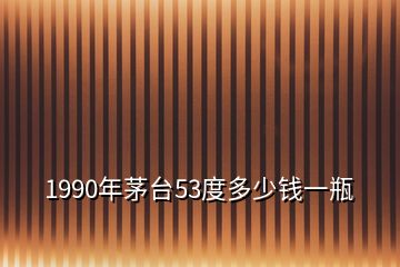 1990年茅臺53度多少錢一瓶