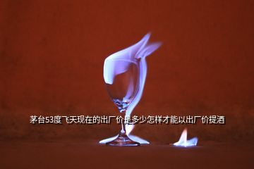 茅臺(tái)53度飛天現(xiàn)在的出廠價(jià)是多少怎樣才能以出廠價(jià)提酒