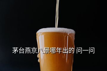 茅臺(tái)燕京八景哪年出的 問(wèn)一問(wèn)