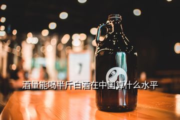 酒量能喝半斤白酒在中國算什么水平