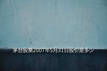 茅臺(tái)股票2007年5月31日股價(jià)是多少