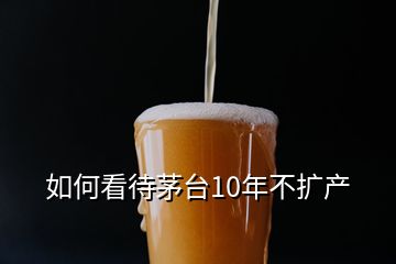 如何看待茅臺(tái)10年不擴(kuò)產(chǎn)