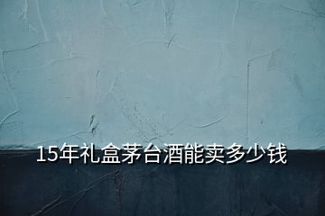 15年禮盒茅臺酒能賣多少錢