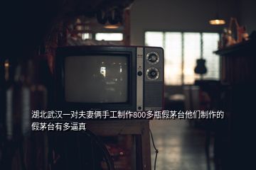 湖北武漢一對夫妻倆手工制作800多瓶假茅臺他們制作的假茅臺有多逼真