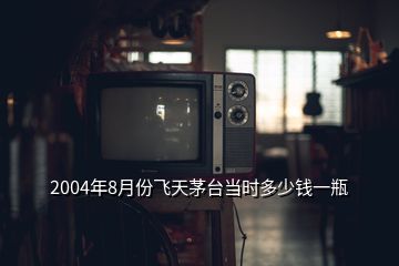 2004年8月份飛天茅臺當(dāng)時多少錢一瓶