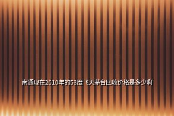 南通現(xiàn)在2010年的53度飛天茅臺回收價格是多少啊