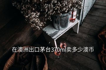 在澳洲出口茅臺370ml賣多少澳幣