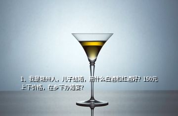 1、我是贛州人，兒子結(jié)婚，用什么白酒和紅酒好？150元上下價格，在鄉(xiāng)下辦婚宴？