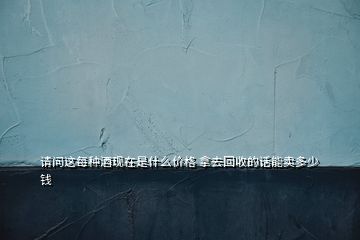 請問這每種酒現(xiàn)在是什么價(jià)格 拿去回收的話能賣多少錢