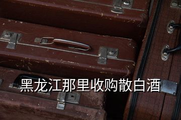 黑龍江那里收購散白酒