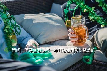 請問一下茅臺酒是哪一年開始使用防偽瓶蓋的