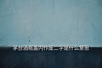 茅臺酒瓶蓋內(nèi)作廢二字是什么意思