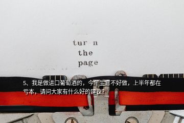 5、我是做進(jìn)口葡萄酒的，今年生意不好做，上半年都在虧本，請(qǐng)問大家有什么好的建議？