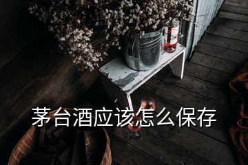 茅臺酒應(yīng)該怎么保存