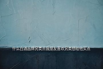 什么白酒品牌另類點(diǎn)我朋友喜歡另類想給他買點(diǎn)