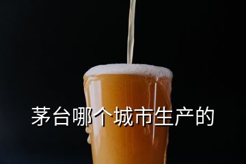 茅臺哪個城市生產(chǎn)的