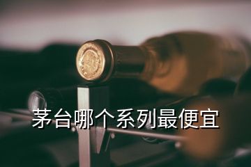 茅臺哪個(gè)系列最便宜