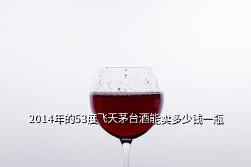 2014年的53度飛天茅臺酒能賣多少錢一瓶