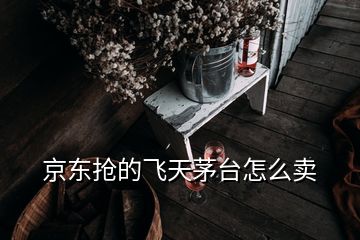 京東搶的飛天茅臺怎么賣