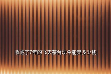 收藏了7年的飛天茅臺(tái)現(xiàn)今能賣(mài)多少錢(qián)