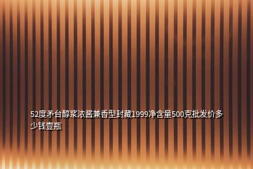 52度矛臺醇漿濃醬兼香型封藏1999凈含量500克批發(fā)價多少錢壹瓶