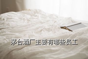 茅臺酒廠主要有哪些員工