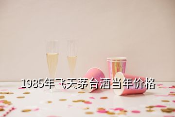 1985年飛天茅臺酒當(dāng)年價格