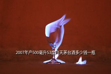 2007年產(chǎn)500毫升53度飛天茅臺(tái)酒多少錢(qián)一瓶