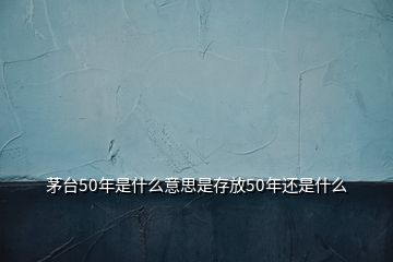 茅臺50年是什么意思是存放50年還是什么