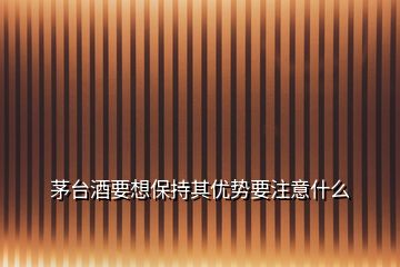 茅臺酒要想保持其優(yōu)勢要注意什么