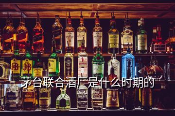 茅臺(tái)聯(lián)合酒廠是什么時(shí)期的